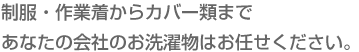 制服・作業着からカバー類まで　あなたの会社のお洗濯物はお任せください。