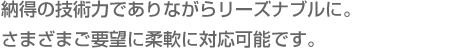 納得の技術力でありながらリーズナブルに。さまざまご要望に柔軟に対応可能です。