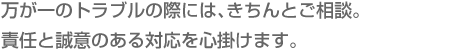 万が一のトラブルの際には、きちんとご相談。責任と誠意のある対応を心掛けます。